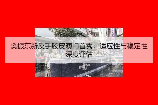 樊振东新反手胶皮澳门首秀：适应性与稳定性深度评估