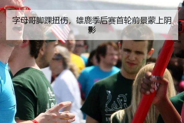 字母哥脚踝扭伤，雄鹿季后赛首轮前景蒙上阴影