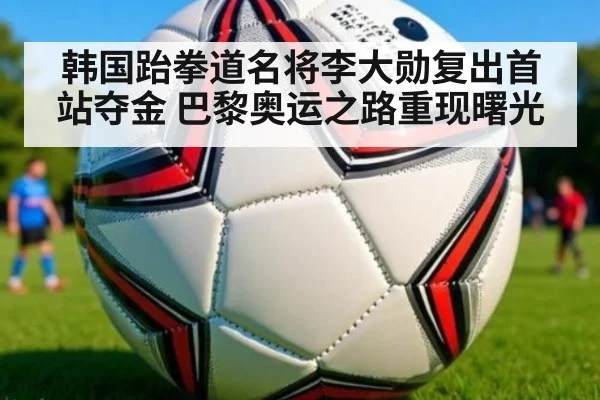 韩国跆拳道名将李大勋复出首站夺金 巴黎奥运之路重现曙光