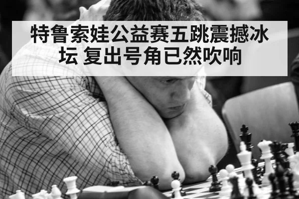 特鲁索娃公益赛五跳震撼冰坛 复出号角已然吹响