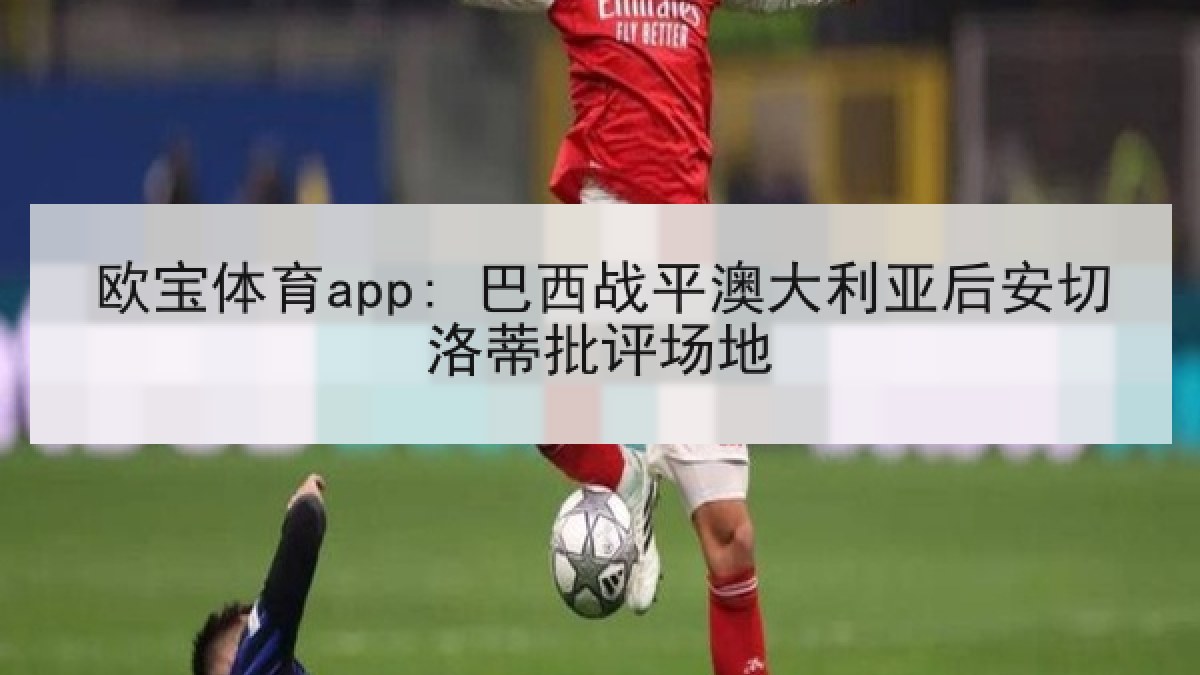 欧宝体育app: 巴西战平澳大利亚后安切洛蒂批评场地 欧宝体育app: 巴西战平澳大利亚后安切洛蒂批评场地